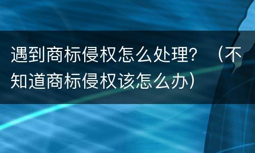 遇到商标侵权怎么处理？（不知道商标侵权该怎么办）