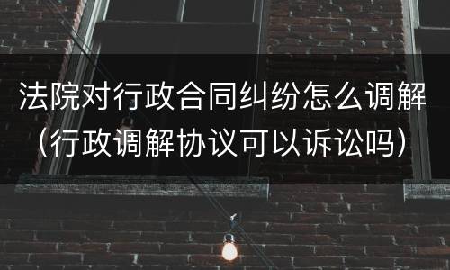 法院对行政合同纠纷怎么调解（行政调解协议可以诉讼吗）