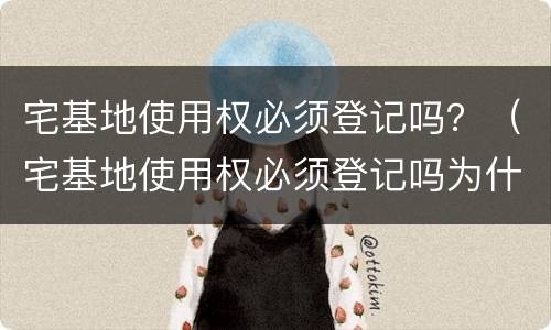 宅基地使用权必须登记吗？（宅基地使用权必须登记吗为什么）