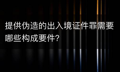 提供伪造的出入境证件罪需要哪些构成要件？