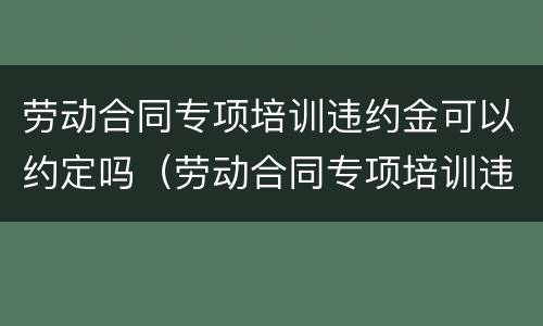 劳动合同专项培训违约金可以约定吗（劳动合同专项培训违约金可以约定吗怎么算）