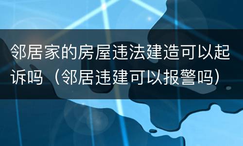 邻居家的房屋违法建造可以起诉吗（邻居违建可以报警吗）