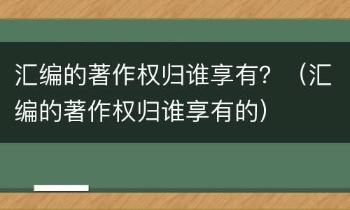 汇编的著作权归谁享有？（汇编的著作权归谁享有的）