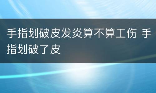 手指划破皮发炎算不算工伤 手指划破了皮