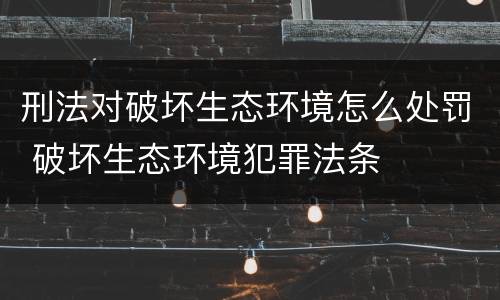 刑法对破坏生态环境怎么处罚 破坏生态环境犯罪法条