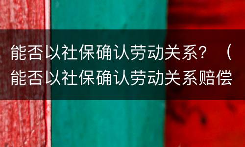 能否以社保确认劳动关系？（能否以社保确认劳动关系赔偿）