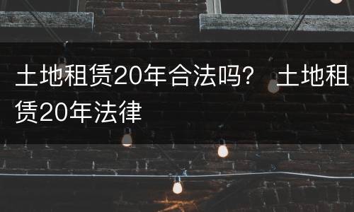 土地租赁20年合法吗？ 土地租赁20年法律