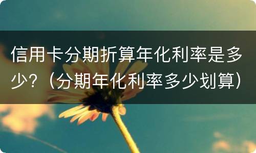 信用卡分期折算年化利率是多少?（分期年化利率多少划算）