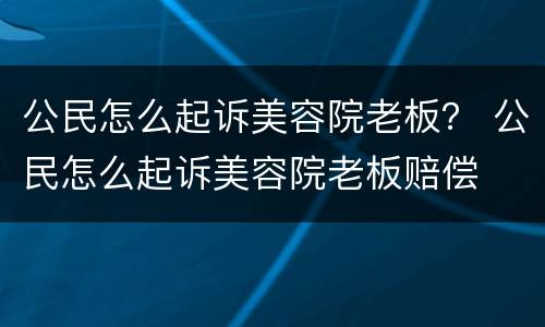 公民怎么起诉美容院老板？ 公民怎么起诉美容院老板赔偿
