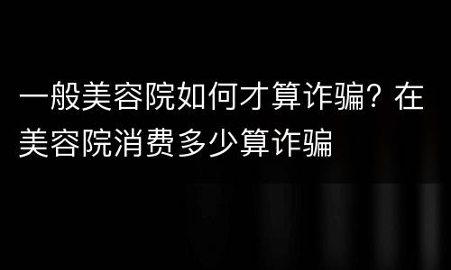 一般美容院如何才算诈骗? 在美容院消费多少算诈骗