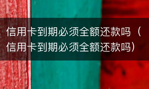 信用卡到期必须全额还款吗（信用卡到期必须全额还款吗）