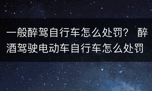 一般醉驾自行车怎么处罚？ 醉酒驾驶电动车自行车怎么处罚