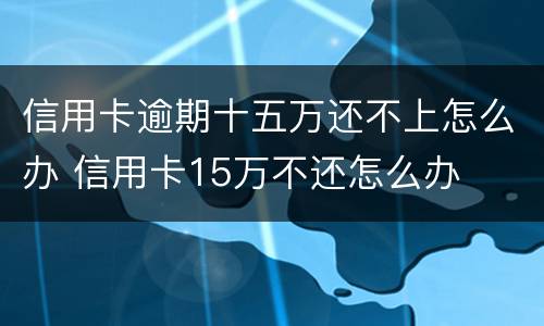 信用卡逾期十五万还不上怎么办 信用卡15万不还怎么办