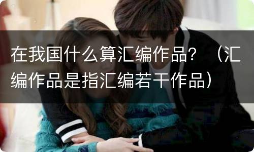 在我国什么算汇编作品？（汇编作品是指汇编若干作品）