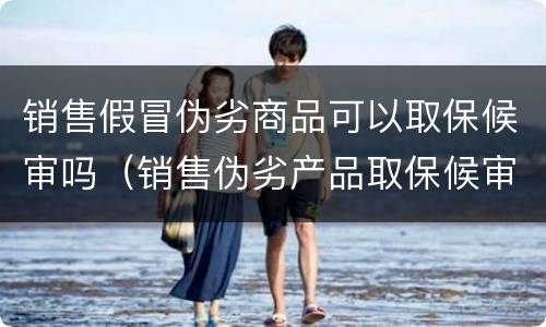 销售假冒伪劣商品可以取保候审吗（销售伪劣产品取保候审）