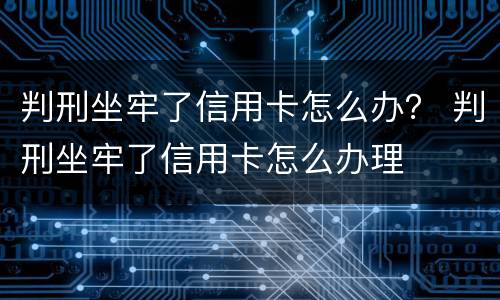 判刑坐牢了信用卡怎么办？ 判刑坐牢了信用卡怎么办理