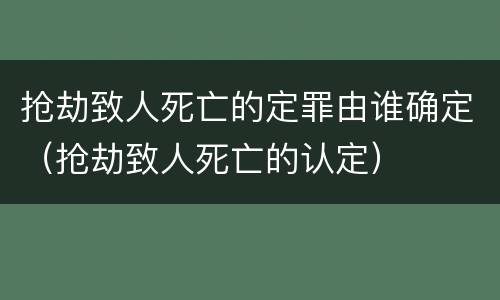 抢劫致人死亡的定罪由谁确定（抢劫致人死亡的认定）