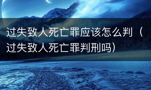 过失致人死亡罪应该怎么判（过失致人死亡罪判刑吗）