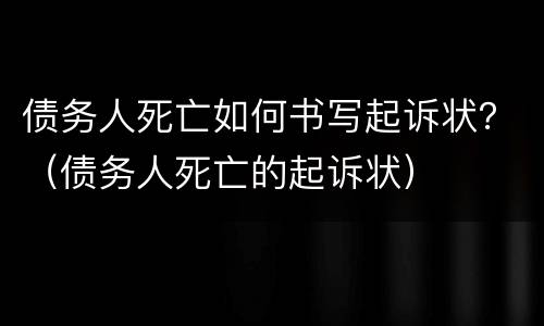 债务人死亡如何书写起诉状？（债务人死亡的起诉状）
