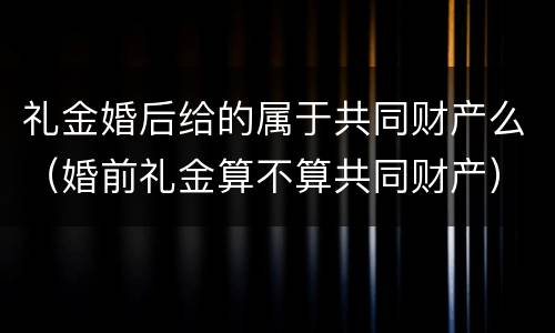 礼金婚后给的属于共同财产么（婚前礼金算不算共同财产）