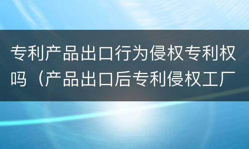 专利产品出口行为侵权专利权吗（产品出口后专利侵权工厂责任）