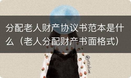 分配老人财产协议书范本是什么（老人分配财产书面格式）