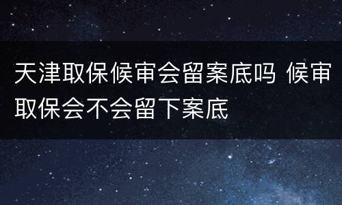 天津取保候审会留案底吗 候审取保会不会留下案底
