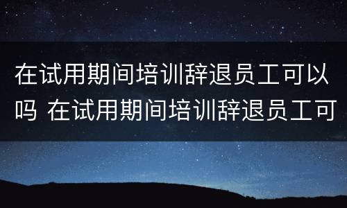 在试用期间培训辞退员工可以吗 在试用期间培训辞退员工可以吗合法吗