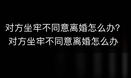 对方坐牢不同意离婚怎么办？ 对方坐牢不同意离婚怎么办