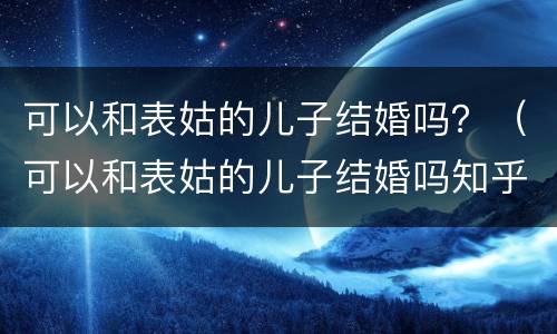 可以和表姑的儿子结婚吗？（可以和表姑的儿子结婚吗知乎）