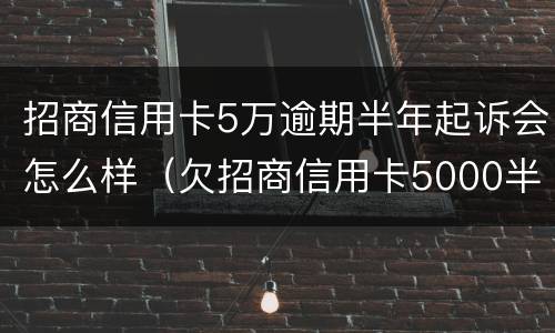 招商信用卡5万逾期半年起诉会怎么样（欠招商信用卡5000半年多起诉了怎么办）