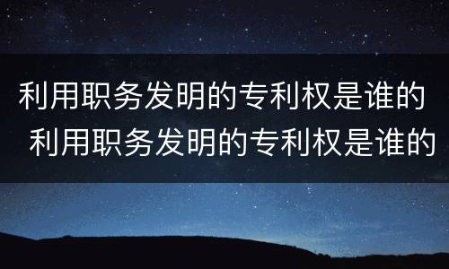 利用职务发明的专利权是谁的 利用职务发明的专利权是谁的义务