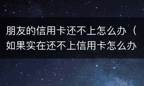 朋友的信用卡还不上怎么办（如果实在还不上信用卡怎么办）