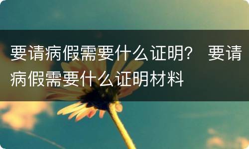 要请病假需要什么证明？ 要请病假需要什么证明材料