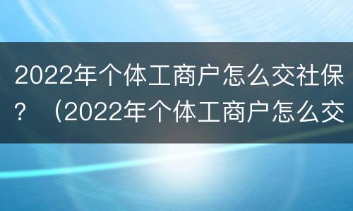 2022年个体工商户怎么交社保？（2022年个体工商户怎么交社保）