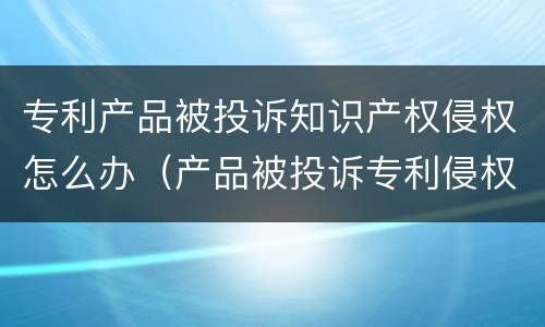 专利产品被投诉知识产权侵权怎么办（产品被投诉专利侵权怎么应对）