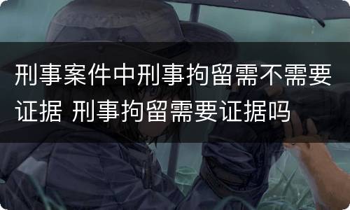 刑事案件中刑事拘留需不需要证据 刑事拘留需要证据吗