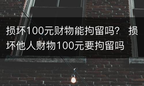 损坏100元财物能拘留吗？ 损坏他人财物100元要拘留吗