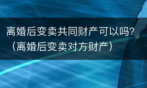 离婚后变卖共同财产可以吗？（离婚后变卖对方财产）