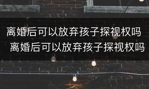 离婚后可以放弃孩子探视权吗 离婚后可以放弃孩子探视权吗