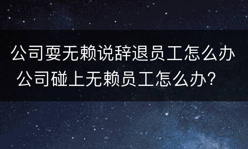 公司耍无赖说辞退员工怎么办 公司碰上无赖员工怎么办?