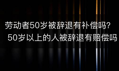 劳动者50岁被辞退有补偿吗？ 50岁以上的人被辞退有赔偿吗