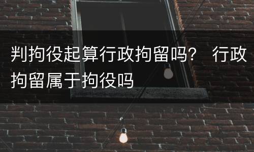 判拘役起算行政拘留吗？ 行政拘留属于拘役吗