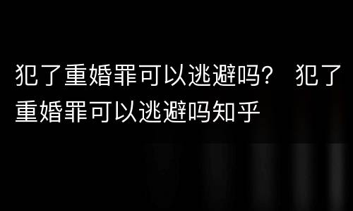 犯了重婚罪可以逃避吗？ 犯了重婚罪可以逃避吗知乎