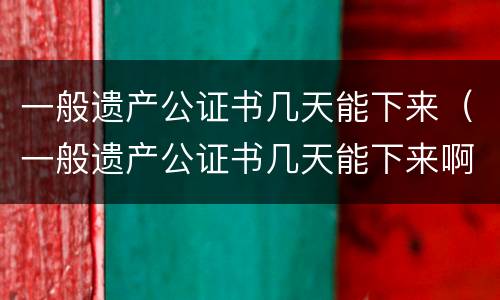 一般遗产公证书几天能下来（一般遗产公证书几天能下来啊）