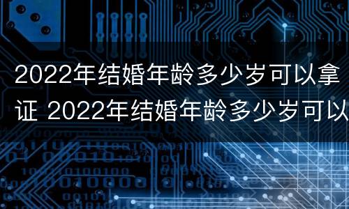 2022年结婚年龄多少岁可以拿证 2022年结婚年龄多少岁可以拿证呢