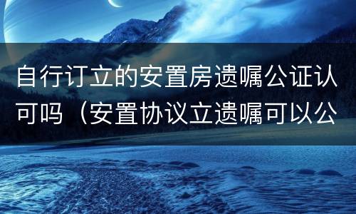 自行订立的安置房遗嘱公证认可吗（安置协议立遗嘱可以公证吗）