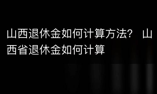 山西退休金如何计算方法？ 山西省退休金如何计算