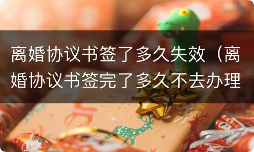 离婚协议书签了多久失效（离婚协议书签完了多久不去办理就失效了?）