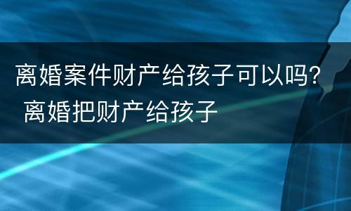 离婚案件财产给孩子可以吗？ 离婚把财产给孩子